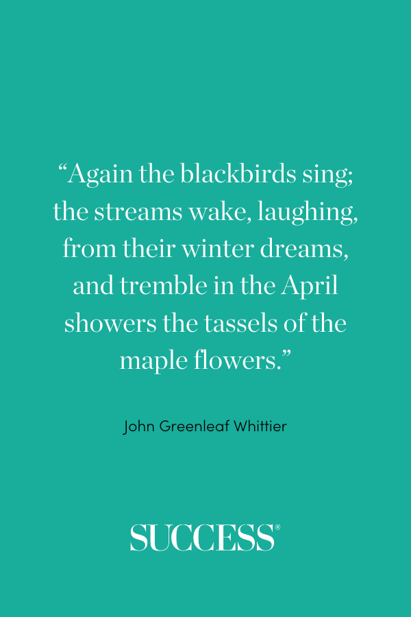 “Again the blackbirds sing; the streams wake, laughing, from their winter dreams, and tremble in the April showers the tassels of the maple flowers.” —John Greenleaf Whittier, “The Singer”