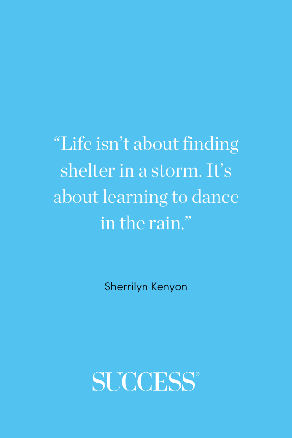 “Life isn’t about finding shelter in a storm. It’s about learning to dance in the rain.” —Sherrilyn Kenyon, Acheron