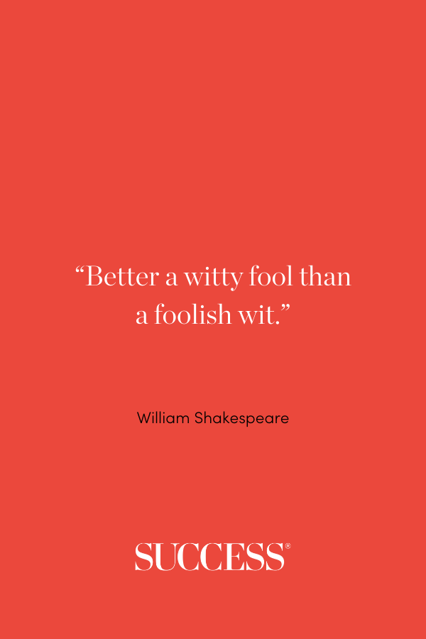 “Better a witty fool than a foolish wit.” —William Shakespeare