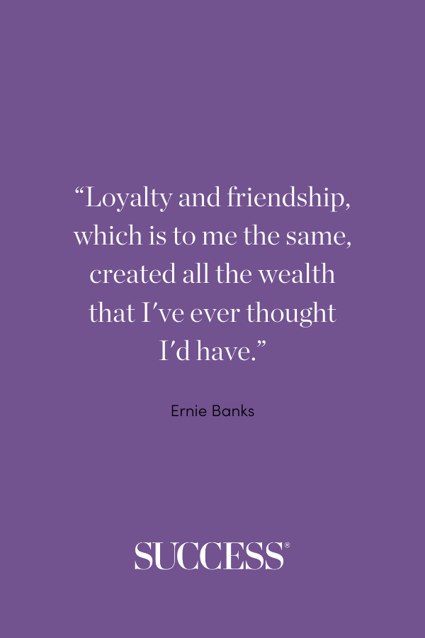 “Loyalty and friendship, which is to me the same, created all the wealth that I've ever thought I'd have.” —Ernie Banks