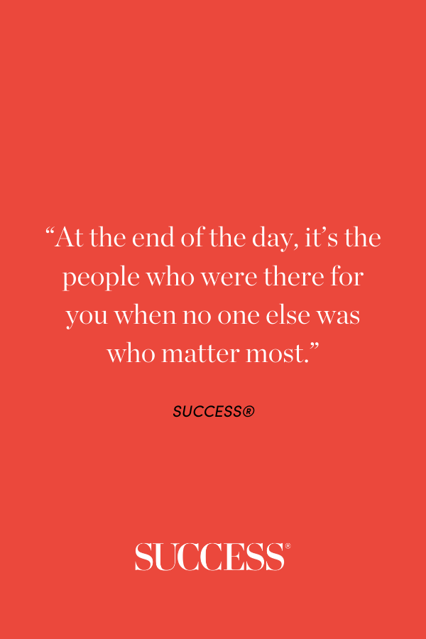 “At the end of the day, it’s the people who were there for you when no one else was who matter most.”
